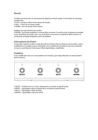 Reverb
Os efeitos do reverb têm um processamento digital do nível de estúdio. O interruptor de 3 posições
escolhe entre:
o PLATE --- Emula um Plate reverb clássico de estúdio.
o HALL --- O som de um espaço amplo.
o SPRING --- Som de Spring reverb clássico.
Qualquer que seja a Reverb que escolha:
o REVERB --- este botão estabelece o nível do efeito de reverb. O sinal de reverb é aplicado em paralelo
ao seu sinal direto, de modo a que o seu sinal direto nunca entra na unidade de efeitos internos. O
reverb pode ser ligado/desligado a partir da pedaleira.
Interruptores de Power
O interruptor superior escolhe o modo de potência máxima (40w) ou potência mínima (20w), e põe o
amplificador em standby (o power está ligado, mas o amplificador de potência não está mandando
som para o auto falante). O interruptor inferior liga/desliga o amplificador.
Pedaleira
O seu amplificador vem com uma pedaleira com 4 botões, que se liga utilizando um cabo standard
XLR (microfone).
 
 
o SELECT --- Escolhe entre os 2 canais, sobrepondo-se ao botão do painel frontal.
o BOOST --- Liga/desliga o Boost, sobrepondo-se ao botão do painel frontal.
o DELAY --- Liga/desliga o efeito de delay.
o REVERB --- Liga/desliga o efeito de reverb.
 