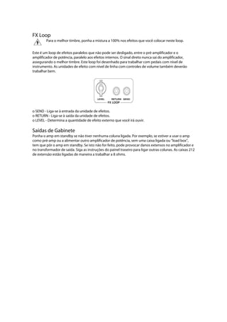 FX Loop
 
Para o melhor timbre, ponha a mistura a 100% nos efeitos que você colocar neste loop. 
 
Este é um loop de efeitos paralelos que não pode ser desligado, entre o pré-amplificador e o
amplificador de potência, paralelo aos efeitos internos. O sinal direto nunca sai do amplificador,
assegurando o melhor timbre. Este loop foi desenhado para trabalhar com pedais com nível de
instrumento. As unidades de efeito com nível de linha com controles de volume também deverão
trabalhar bem.
 
 
o SEND - Liga-se à entrada da unidade de efeitos.
o RETURN - Liga-se à saída da unidade de efeitos.
o LEVEL - Determina a quantidade de efeito externo que você irá ouvir.
Saídas de Gabinete
Ponha o amp em standby se não tiver nenhuma coluna ligada. Por exemplo, se estiver a usar o amp
como pré-amp ou a alimentar outro amplificador de potência, sem uma caixa ligada ou ‘‘load box’’,
tem que pôr o amp em standby. Se isto não for feito, pode provocar danos extensos no amplificador e
no transformador de saída. Siga as instruções do painel traseiro para ligar outras colunas. As caixas 212
de extensão estão ligadas de maneira a trabalhar a 8 ohms.
 