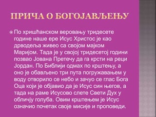  По хришћанском веровању тридесете
године наше ере Исус Христос је као
дрводеља живео са својом мајком
Маријом. Тада је у својој тридесетој години
позвао Јована Претечу да га крсти на реци
Јордан. По Библији одмах по крштењу, а
оно је обављено три пута погружавањем у
воду отворило се небо и зачуо се глас Бога
Оца који је објавио да је Исус син његов, а
тада на раме Исусово слете Свети Дух у
обличју голуба. Овим крштењем је Исус
означио почетак своје мисије и проповеди.
 