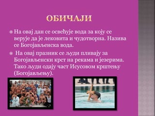  На овај дан се освећује вода за коју се
верује да је лековита и чудотворна. Назива
се Богојављенска вода.
 На овај празник се људи пливају за
Богојављенски крст на рекама и језерима.
Тако људи одају част Исусовом крштењу
(Богојављењу).
 