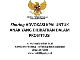 Sharing ADVOKASI KPAI UNTUK
ANAK YANG DILIBATKAN DALAM
PROSTITUSI
Ai Maryati Solihah M.Si
Komisioner Bidang Trafficking dan Eksploitasi
081219575982
aimaryati@kpai.go.id
 