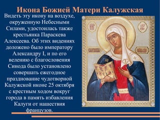 Икона Божией Матери Калужская
Видеть эту икону на воздухе,
  окруженную Небесными
 Силами, удостоилась также
    крестьянка Параскева
Алексеева. Об этих видениях
доложено было императору
    Александру I, и по его
  велению с благословения
 Синода было установлено
    совершать ежегодное
 празднование чудотворной
Калужской иконе 25 октября
  с крестным ходом вокруг
города в память избавления
    Калуги от нашествия
         французов.
 