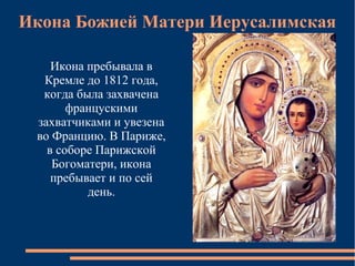 Икона Божией Матери Иерусалимская

    Икона пребывала в
  Кремле до 1812 года,
  когда была захвачена
       францускими
 захватчиками и увезена
 во Францию. В Париже,
   в соборе Парижской
    Богоматери, икона
    пребывает и по сей
          день.
 