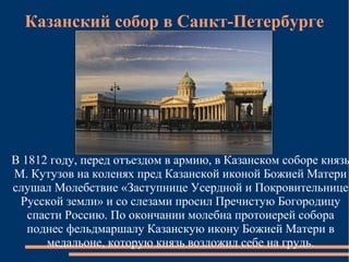 Казанский собор в Санкт-Петербурге




В 1812 году, перед отъездом в армию, в Казанском соборе князь
М. Кутузов на коленях пред Казанской иконой Божией Матери
слушал Молебствие «Заступнице Усердной и Покровительнице
 Русской земли» и со слезами просил Пречистую Богородицу
   спасти Россию. По окончании молебна протоиерей собора
   поднес фельдмаршалу Казанскую икону Божией Матери в
      медальоне, которую князь возложил себе на грудь.
 