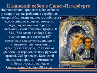 Казанский собор в Санкт-Петербурге
Донские казаки принесли в дар отбитое
у неприятеля награбленное серебро, из
которого был отлит иконостас собора, а
   всероссийское воинство повергло
      перед чудотворным образом
 Богоматери свои победные трофеи. В
    1813-1814 годах в соборе были
     выставлены для осмотра 107
   трофейных французских знамен и
      штандартов разгромленных
   французских полков, 93 ключа от
 крепостей и городов, взятых русской
   армией. Собор в честь Казанской
    иконы стал храмом-памятником
       победы русского народа в
    Отечественной войне 1812 года.
 