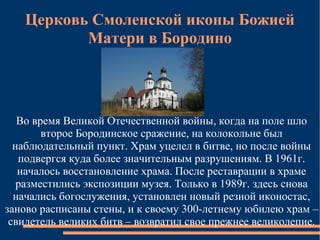 Церковь Смоленской иконы Божией
          Матери в Бородино




   Во время Великой Отечественной войны, когда на поле шло
        второе Бородинское сражение, на колокольне был
  наблюдательный пункт. Храм уцелел в битве, но после войны
   подвергся куда более значительным разрушениям. В 1961г.
   началось восстановление храма. После реставрации в храме
   разместились экспозиции музея. Только в 1989г. здесь снова
  начались богослужения, установлен новый резной иконостас,
заново расписаны стены, и к своему 300-летнему юбилею храм –
 свидетель великих битв – возвратил свое прежнее великолепие.
 