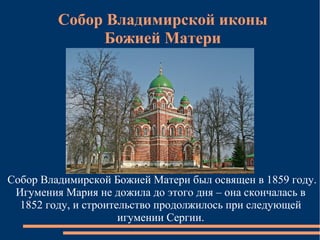 Собор Владимирской иконы
              Божией Матери




Собор Владимирской Божией Матери был освящен в 1859 году.
 Игумения Мария не дожила до этого дня – она скончалась в
  1852 году, и строительство продолжилось при следующей
                      игумении Сергии.
 