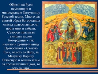 Обрели на Руси
      неусыпную и
милосердную Заступницу
Русской земли. Много раз
святой образ Богородицы
 спасал православных от
   поругания и гибели.
    Суворов призывал
     умирать за дом
    Богородицы - так
называли хранительницу
  Православия - Святую
 Русь, то есть за Веру, за
    Матушку Царицу
Небесную и только затем
за пресветлейший дом, то
       есть за царя.
 