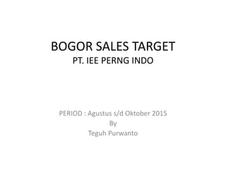 BOGOR SALES TARGET
PT. IEE PERNG INDO
PERIOD : Agustus s/d Oktober 2015
By
Teguh Purwanto
 