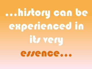 ...history can be
experienced in
its very
essence...