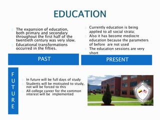 The expansion of education, 
both primary and secondary 
throughout the first half of the 
twentieth century was very slow. 
Educational transformations 
occurred in the fifties. 
Currently education is being 
applied to all social strata; 
Also it has become mediocre 
education because the parameters 
of before are not used 
The education sessions are very 
short 
PAST PRESENT 
F 
U 
T 
U 
R 
E 
In future will be full days of study 
Students will be motivated to study, 
not will be forced to this 
All college career for the common 
interest will be implemented 
 