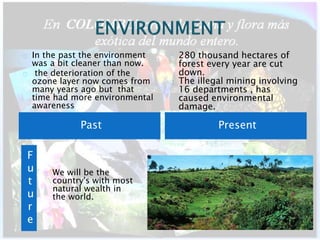 In the past the environment 
was a bit cleaner than now. 
the deterioration of the 
ozone layer now comes from 
many years ago but that 
time had more environmental 
awareness 
280 thousand hectares of 
forest every year are cut 
down. 
The illegal mining involving 
16 departments , has 
caused environmental 
damage. 
Past Present 
F 
u 
t 
u 
r 
e 
We will be the 
country's with most 
natural wealth in 
the world. 
 