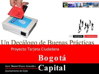 Bogotá Capital Proyecto Tarjeta Ciudadana Un Decálogo de Buenas Prácticas Jefe del Servicio de Sistemas de Información José Manuel Pazos González Ayuntamiento de Gijón 