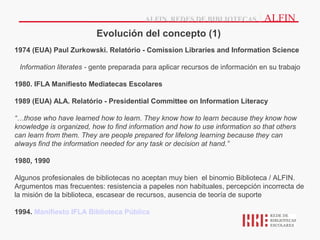 ALFIN, REDES DE BIBLIOTECAS         | ALFIN
                         Evolución del concepto (1)
1974 (EUA) Paul Zurkowski. Relatório - Comission Libraries and Information Science

 Information literates - gente preparada para aplicar recursos de información en su trabajo

1980. IFLA Manifiesto Mediatecas Escolares

1989 (EUA) ALA. Relatório - Presidential Committee on Information Literacy

“…those who have learned how to learn. They know how to learn because they know how
knowledge is organized, how to find information and how to use information so that others
can learn from them. They are people prepared for lifelong learning because they can
always find the information needed for any task or decision at hand.”

1980, 1990

Algunos profesionales de bibliotecas no aceptan muy bien el binomio Biblioteca / ALFIN.
Argumentos mas frecuentes: resistencia a papeles non habituales, percepción incorrecta de
la misión de la biblioteca, escasear de recursos, ausencia de teoría de suporte

1994. Manifiesto IFLA Biblioteca Pública
 