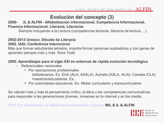 ALFIN, REDES DE BIBLIOTECAS          | ALFIN
                          Evolución del concepto (3)
2000- .IL & ALFIN - Alfabetización informacional, Competencia Informacional,
Fluencia Informacional, Literacía, Literacías
     Siempre incluyendo a la Lectura (competencias lectoras, literacía de lectura, ...)

2002-2013 Unesco. Década da Literacía
2002. IASL Conferência Interncional
Más que formar estudiantes letrados, importa formar personas soabedoras y con ganas de
aprender siempre más y más. Ross Todd

2005. Aprendizajes para el siglo XXI en entornos de rápida evolución tecnológica
    – Referenciales nacionales
         • Por asociaciones profesionales
             bibliotecarios. Ex. EUA (ALA, AASLA). Autralia (ASLA, ALIA). Canada (CLA)
             maestros/educadores. Ex.
         • Por autoridades educativas. Ex. Metas curriculares y transcurriculares

Se valorán más y más el pensamiento crítico, la ética y las competencias comunicativas
para responder a las generaciones jóvenes, inmersas en la internet y en los media.

2011 Fez Declaration on Media and Information Literacy MIL & IL & ALFIN
 