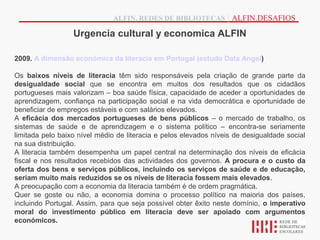 ALFIN, REDES DE BIBLIOTECAS | ALFIN.DESAFIOS

                  Urgencia cultural y economica ALFIN

2009. A dimensão económica da literacia em Portugal (estudo Data Angel)

Os baixos níveis de literacia têm sido responsáveis pela criação de grande parte da
desigualdade social que se encontra em muitos dos resultados que os cidadãos
portugueses mais valorizam – boa saúde física, capacidade de aceder a oportunidades de
aprendizagem, confiança na participação social e na vida democrática e oportunidade de
beneficiar de empregos estáveis e com salários elevados.
A eficácia dos mercados portugueses de bens públicos – o mercado de trabalho, os
sistemas de saúde e de aprendizagem e o sistema político – encontra-se seriamente
limitada pelo baixo nível médio de literacia e pelos elevados níveis de desigualdade social
na sua distribuição.
A literacia também desempenha um papel central na determinação dos níveis de eficácia
fiscal e nos resultados recebidos das actividades dos governos. A procura e o custo da
oferta dos bens e serviços públicos, incluindo os serviços de saúde e de educação,
seriam muito mais reduzidos se os níveis de literacia fossem mais elevados.
A preocupação com a economia da literacia também é de ordem pragmática.
Quer se goste ou não, a economia domina o processo político na maioria dos países,
incluindo Portugal. Assim, para que seja possível obter êxito neste domínio, o imperativo
moral do investimento público em literacia deve ser apoiado com argumentos
económicos.
 