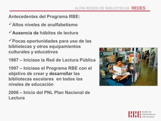 ALFIN REDES DE BIBLIOTECAS |REDES |

Antecedentes del Programa RBE:
Altos níveles de analfabetismo
Ausencia de hábitos de lectura
Pocas oportunidades para uso de las
bibliotecas y otros equipamientos
culturales y educativos
1987 – Iniciase la Red de Lectura Pública
1997 – Iniciase el Programa RBE con el
objetivo de crear y desarrollar las
bibliotecas escolares en todos los
niveles de educación
2006 – Inicio del PNL Plan Nacional de
Lectura
 
