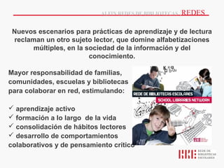 ALFIN REDES DE BIBLIOTECAS   |REDES

 Nuevos escenarios para prácticas de aprendizaje y de lectura
 reclaman un otro sujeto lector, que domine alfabetizaciones
       múltiples, en la sociedad de la información y del
                         conocimiento.

Mayor responsabilidad de familias,
comunidades, escuelas y bibliotecas
para colaborar en red, estimulando:

 aprendizaje activo
 formación a lo largo de la vida
 consolidación de hábitos lectores
 desarrollo de comportamientos
colaborativos y de pensamiento crítico
 