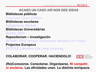 |REDES|
                        ALFIN REDES DE BIBLIOTECAS

         ACASO UN CASO ASÌ NOS DEE IDEAS
Bibliotecas públicas
Programa Ulisses (Lisboa)
Bibliotecas escolares
Galopinices (Sintra)
Bibliotecas Universitárias
Aveiro, 2010
Repositorium – Investigación
RCAAP, 2012. Busca: bibliotecas literacia (111 resp.)
Projectos Europeus
ENTITLE Libraries Life Long Learning

COLABORAR. COOPERAR. HACIENDOLO!

(Re)Conocerse. Conectarse. Organizarse. Ni competir,
ni anularse. Las afinidades unen. Lo distinto enriquece.
 