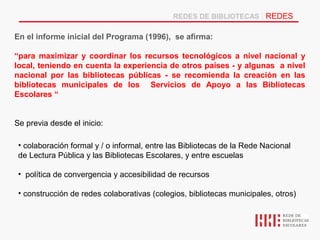 REDES DE BIBLIOTECAS | REDES

En el informe inicial del Programa (1996), se afirma:

“para maximizar y coordinar los recursos tecnológicos a nivel nacional y
local, teniendo en cuenta la experiencia de otros países - y algunas a nivel
nacional por las bibliotecas públicas - se recomienda la creación en las
bibliotecas municipales de los Servicios de Apoyo a las Bibliotecas
Escolares “


Se previa desde el inicio:

 • colaboración formal y / o informal, entre las Bibliotecas de la Rede Nacional
 de Lectura Pública y las Bibliotecas Escolares, y entre escuelas

 • política de convergencia y accesibilidad de recursos

 • construcción de redes colaborativas (colegios, bibliotecas municipales, otros)
 