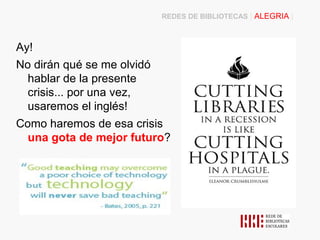 REDES DE BIBLIOTECAS | ALEGRIA |



Ay!
No dirán qué se me olvidó
  hablar de la presente
  crisis... por una vez,
  usaremos el inglés!
Como haremos de esa crisis
  una gota de mejor futuro?
 