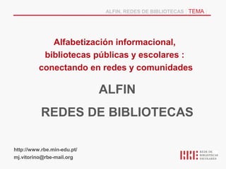 ALFIN, REDES DE BIBLIOTECAS | TEMA |




             Alfabetización informacional,
           bibliotecas públicas y escolares :
          conectando en redes y comunidades

                             ALFIN
           REDES DE BIBLIOTECAS

http://www.rbe.min-edu.pt/
mj.vitorino@rbe-mail.org
 