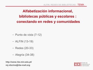 ALFIN, REDES DE BIBLIOTECAS | TEMA |


             Alfabetización informacional,
           bibliotecas públicas y escolares :
          conectando en redes y comunidades


      – Punto de vista (7-12)

      – ALFIN (13-19)

      – Redes (20-33)

      – Alegría (34-38)

http://www.rbe.min-edu.pt/
mj.vitorino@rbe-mail.org
 