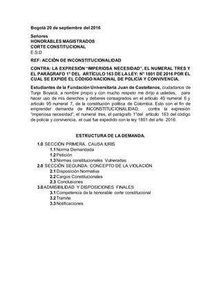 Bogotá 20 de septiembre del 2016
Señores
HONORABLES MAGISTRADOS
CORTE CONSTITUCIONAL
E.S.D
REF: ACCIÓN DE INCONSTITUCIONALIDAD
CONTRA: LA EXPRESIÓN “IMPERIOSA NECESIDAD”, EL NUMERAL TRES Y
EL PARÁGRAFO 1° DEL ARTÍCULO 163 DE LA LEY: N° 1801 DE 2016 POR EL
CUAL SE EXPIDE EL CÓDIGO NACIONAL DE POLICÍA Y CONVIVENCIA.
Estudiantes de la Fundación Universitaria Juan de Castellanos, ciudadanos de
Tunja Boyacá, a nombre propio y con mucho respeto me dirijo a ustedes, para
hacer uso de mis derechos y deberes consagrados en el artículo 40 numeral 6 y
articulo 95 numeral 7, de la constitución política de Colombia. Esto con el fin de
emprender demanda de INCONSTITUCIONALIDAD, contra la expresión
“imperiosa necesidad”, el numeral tres, el parágrafo 1°del artículo 163 del código
de policía y convivencia, el cual fue expedido con la ley 1801 del año 2016.
ESTRUCTURA DE LA DEMANDA.
1.0 SECCIÓN PRIMERA. CAUSA IURIS
1.1Norma Demandada
1.2Petición
1.3Normas constitucionales Vulneradas
2.0 SECCIÓN SEGUNDA: CONCEPTO DE LA VIOLACIÓN
2.1Disposición Normativa
2.2Cargos Constitucionales
2.3 Conclusiones
3.0ADMISIBILIDAD Y DISPOSICIONES FINALES
3.1Competencia de la honorable corte constitucional
3.2Tramite
3.3Notificaciones
 