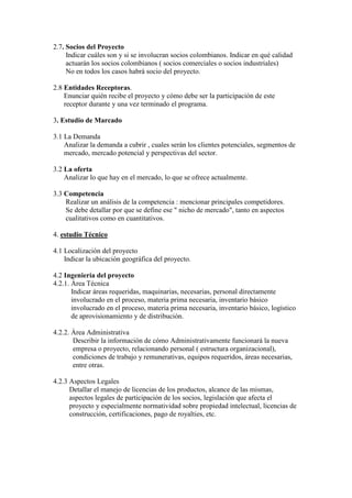 2.7. Socios del Proyecto
     Indicar cuáles son y si se involucran socios colombianos. Indicar en qué calidad
     actuarán los socios colombianos ( socios comerciales o socios industriales)
     No en todos los casos habrá socio del proyecto.

2.8 Entidades Receptoras.
    Enunciar quién recibe el proyecto y cómo debe ser la participación de este
    receptor durante y una vez terminado el programa.

3. Estudio de Marcado

3.1 La Demanda
    Analizar la demanda a cubrir , cuales serán los clientes potenciales, segmentos de
    mercado, mercado potencial y perspectivas del sector.

3.2 La oferta
    Analizar lo que hay en el mercado, lo que se ofrece actualmente.

3.3 Competencia
    Realizar un análisis de la competencia : mencionar principales competidores.
    Se debe detallar por que se define ese " nicho de mercado", tanto en aspectos
    cualitativos como en cuantitativos.

4. estudio Técnico

4.1 Localización del proyecto
    Indicar la ubicación geográfica del proyecto.

4.2 Ingeniería del proyecto
4.2.1. Área Técnica
       Indicar áreas requeridas, maquinarias, necesarias, personal directamente
       involucrado en el proceso, materia prima necesaria, inventario básico
       involucrado en el proceso, materia prima necesaria, inventario básico, logístico
       de aprovisionamiento y de distribución.

4.2.2. Área Administrativa
       Describir la información de cómo Administrativamente funcionará la nueva
       empresa o proyecto, relacionando personal ( estructura organizacional),
       condiciones de trabajo y remunerativas, equipos requeridos, áreas necesarias,
       entre otras.

4.2.3 Aspectos Legales
      Detallar el manejo de licencias de los productos, alcance de las mismas,
      aspectos legales de participación de los socios, legislación que afecta el
      proyecto y especialmente normatividad sobre propiedad intelectual, licencias de
      construcción, certificaciones, pago de royalties, etc.
 