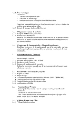 4.2.4 . Área Tecnológica
        Determinar :
        - Tipo de tecnología a transferir
        - Absorción de la tecnología
        - Sostenibilidad de las tecnologías que serán transferidas.

      Especificar la capacidad de integración a la tecnologías existentes e indicar las
      posibles innovaciones a desarrollar.
4.2.5 Estudio de Impacto Ambiental del Proyecto

4.3.     Obligaciones Técnicas de las Partes
4.3.1    Por parte del Ministerio y/o receptor
4.3.2    Por los socios del Proyecto
         Enunciar los compromisos qué deben asumir cada una de las partes con base a
         lo descrito en la parte técnica, especificando responsabilidades y penalidades
         por incumplimiento.

4.4.     Cronograma de Implementación e Hitos de Cumplimiento
         Establecer los tiempos de ejecución de cada una de las actividades previstas
         en el proyecto y la manera en que debe acreditarse el cumplimento de cada
         una de ellas.

5.       Estudio Económico y Financiero

5.1.     Inversiones del Proyecto.
5.1.1.   Por parte del Ministerio y/o el receptor
5.1.2.   Por los socios de Proyecto
5.1.3.   Resumen de los Costos de la inversión
         Indicar las inversiones qua cada una de las partes deberá realizar para hacer
         efectivo el proyecto.

5.2      Sostenibilidad Económica del proyecto
5.2.1.   Capital de trabajo
5.2.2.   Flujos de caja
5.2.3.   Análisis de las razones económicas del proyecto ( VPN, TIR RCB09}
5.2.4.   Sostenibilidad durante el programa offset
5.2.5    Sostenibilidad posterior al programa offset
5.2.6    Análisis de sensibilidad

5.3.      Financiación del Proyecto
         Definir quién financiará el proyecto y en qué cuantías, aclarando costos
         financieros.
         Desarrollar un plan de financiación.
         Estos valores deben de estar incluidos dentro del flujo de caja y por ende
         deben afectar el VPN y TIR del proyecto.

5.4.   Créditos del programa Offset
5.4.1. Valoración de los créditos
 