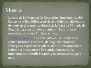  La casa de la Moneda: La Colección Numismática del
  Banco de la República se abrió al público en diciembre
  de 1996 en el claustro colonial de la Casa de Moneda de
  Bogotá, lugar en donde se acuñaron las primeras
  monedas de oro en América en 1622.
 El Museo Botero : está situado en La Candelaria,
  centro histórico y cultural de Bogotá(Colombia).
  Alberga una numerosa colección de obras donadas a
  Colombia por el artista Fernando Botero con la
  intención de difundir las artes y la cultura en su país
  natal
 