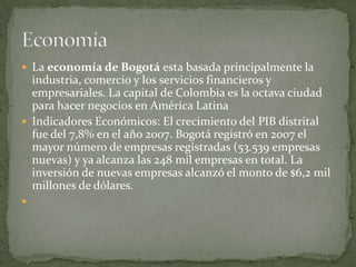  La economía de Bogotá esta basada principalmente la
  industria, comercio y los servicios financieros y
  empresariales. La capital de Colombia es la octava ciudad
  para hacer negocios en América Latina
 Indicadores Económicos: El crecimiento del PIB distrital
  fue del 7,8% en el año 2007. Bogotá registró en 2007 el
  mayor número de empresas registradas (53.539 empresas
  nuevas) y ya alcanza las 248 mil empresas en total. La
  inversión de nuevas empresas alcanzó el monto de $6,2 mil
  millones de dólares.

 