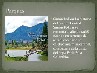  Simón Bolívar La historia
 del parque Central
 Simón Bolívar se
 remonta al año de 1.968
 cuando en terrenos del
 actual escenario se
 celebró una misa campal,
 como parte de la visita
 del papa Pablo VI a
 Colombia.
 