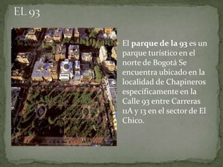  El parque de la 93 es un
 parque turístico en el
 norte de Bogotá Se
 encuentra ubicado en la
 localidad de Chapineros
 específicamente en la
 Calle 93 entre Carreras
 11A y 13 en el sector de El
 Chico.
 