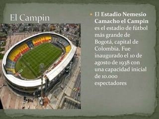 El Estadio Nemesio
 Camacho el Campin
 es el estadio de fútbol
 más grande de
 Bogotá, capital de
 Colombia. Fue
 inaugurado el 10 de
 agosto de 1938 con
 una capacidad inicial
 de 10.000
 espectadores
 