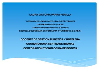 LAURA VICTORIA PARRA PERILLA
LICENCIADA EN LENGUA CASTELLANA INGLES Y FRANCES
UNIVERSIDAD DE LA SALLE
ADMINISTRADORA EN SERVICIOS A BORDO
ESCUELA COLOMBIANA DE HOTELERIA Y TURISMO (E.C.O.T.E.T.)
DOCENTE DE GESTION TURISTICA Y HOTELERA
COORDINADORA CENTRO DE IDIOMAS
CORPORACION TECNOLOGICA DE BOGOTA
 