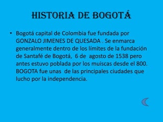 Historia de Bogotá
• Bogotá capital de Colombia fue fundada por
GONZALO JIMENES DE QUESADA . Se enmarca
generalmente dentro de los límites de la fundación
de Santafé de Bogotá, 6 de agosto de 1538 pero
antes estuvo poblada por los muiscas desde el 800.
BOGOTA fue unas de las principales ciudades que
lucho por la independencia.
 