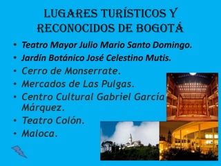 Lugares turísticos y
reconocidos de Bogotá
• Teatro Mayor Julio Mario Santo Domingo.
• Jardín Botánico José Celestino Mutis.
• Cerro de Monserrate.
• Mercados de Las Pulgas.
• Centro Cultural Gabriel García
Márquez.
• Teatro Colón.
• Maloca.
 