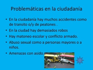 Problemáticas en la ciudadanía
• En la ciudadanía hay muchos accidentes como
de transito o/y de peatones .
• En la ciudad hay demasiados robos
• Hay matoneo escolar y conflicto armado.
• Abuso sexual como a personas mayores o a
niños.
• Amenazas con asido.
 