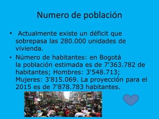 Numero de población
• Actualmente existe un déficit que
sobrepasa las 280.000 unidades de
vivienda.
• Número de habitantes: en Bogotá
la población estimada es de 7'363.782 de
habitantes; Hombres: 3'548.713;
Mujeres: 3'815.069. La proyección para el
2015 es de 7'878.783 habitantes.
 
