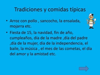 Tradiciones y comidas típicas
• Arroz con pollo , sancocho, la ensalada,
mojarra etc.
• Fiesta de 15, la navidad, fin de año,
cumpleaños, día de la madre ,día del padre
,día de la mujer, día de la independencia, el
baile, la música , el mes de las cometas, el día
del amor y la amistad etc.
 