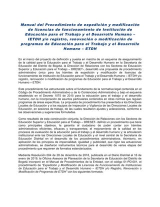 Manual del Procedimiento de expedición y modificación
de licencias de funcionamiento de Institución de
Educación para el Trabajo y el Desarrollo Humano –
IETDH y/o registro, renovación o modificación de
programas de Educación para el Trabajo y el Desarrollo
Humano – ETDH
En el marco del proyecto de definición y puesta en marcha de un esquema de aseguramiento
de la calidad para la Educación para el Trabajo y el Desarrollo Humano en la Secretaría de
Educación del Distrito de Bogotá, la Dirección de Relaciones con los Sectores de Educación
Superior y Educación para el Trabajo – DRESET-, desarrolló una propuesta de procedimiento
administrativo único para los trámites de expedición y modificación de licencias de
funcionamiento de Institución de Educación para el Trabajo y el Desarrollo Humano – IETDH y/o
registro, renovación o modificación de programas de Educación para el Trabajo y el Desarrollo
Humano – ETDH.
Este procedimiento fue estructurado sobre el fundamento de la normativa legal contenida en el
Código de Procedimiento Administrativo y de lo Contencioso Administrativo y bajo el esquema
establecido en el Decreto 1075 de 2015 para la educación para el trabajo y el desarrollo
humano, con la incorporación de asuntos particulares contenidos en otras normas que regulan
programas de áreas específicas. La propuesta de procedimiento fue presentada a los Directores
Locales de Educación y a los equipos de Inspección y Vigilancia de las Direcciones Locales de
Educación, en sesiones de trabajo, de las cuales resultaron ajustes y aclaraciones, conforme a
las observaciones y sugerencias formuladas.
Como resultado de esta construcción conjunta, la Dirección de Relaciones con los Sectores de
Educación Superior y Educación para el Trabajo – DRESET- definió un procedimiento que tiene
como principales objetivos, la garantía al ciudadano de poder contar con trámites
administrativos eficientes, eficaces y transparentes; el mejoramiento de la calidad en los
procesos de evaluación de la educación para el trabajo y el desarrollo humano y; la articulación
institucional ente las Direcciones Locales de Educación y el nivel central de la Secretaría de
Educación Distrital en el desarrollo de los procedimientos administrativos. Asimismo, en
aplicación de los principios de imparcialidad, igualdad y publicidad, que rigen las actuaciones
administrativas, se diseñaron instrumentos técnicos para el desarrollo de varias etapas del
procedimiento que requieren de formatos estandarizados.
Mediante Resolución 004 de 28 de diciembre de 2018, publicada en el Diario Distrital el 16 de
enero de 2019, la Oficina Asesora de Planeación de la Secretaría de Educación del Distrito de
Bogotá incorporó en el Manual de Procedimientos de la Entidad, con el código 01-PD-001, el
procedimiento de “Expedición y Modificación de Licencias de Funcionamiento de Instituciones
de Educación para el Trabajo y el Desarrollo Humano – IETDH y/o Registro, Renovación o
Modificación de Programas de ETDH” con los siguientes formatos:
 