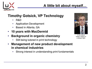 A little bit about myself…
2
In my natural
habitat, waiting for
a delayed flight.
Timothy Gotsick, VP Technology
• R&D
• Application Development
• Based in Atlanta, GA
• 10 years with MacDermid
• Background in organic chemistry
• Still being tutored in print technology
• Management of new product development
in chemical industries
• Strong interest in understanding print fundamentals
 