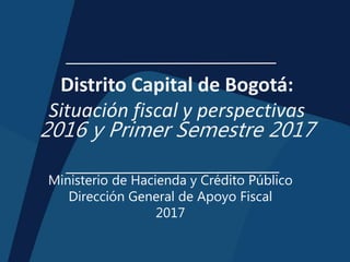 Distrito Capital de Bogotá:
Situación fiscal y perspectivas
2016 y Primer Semestre 2017
Ministerio de Hacienda y Crédito Público
Dirección General de Apoyo Fiscal
2017
 