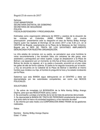  
Bogotá	
  25	
  de	
  enero	
  de	
  2017	
  
	
  
Señores
COAT-MININTERIOR
SECRETARÍA DISTRITAL DE GOBIERNO
SECRETARIA DE SEGURIDAD
POLICÍA
FISCALÍA-DEFENSORÍA Y PROCURADURIA
Estimadas como organización defensora de DDHH y veedora de la situación de
las víctimas en Colombia, ANNE FRANK ONG con mucha
preocupación presentamos ante su despacho el caso de Kentzy Brillyy Arango
Ospina quien fue raptada el Domingo 22 de enero 2017 a las 4:20 p.m. en el
CENTRO de Bogotá, exactamente en la Plaza de la Mariposa de San Victorino-
Bogotá por la RED DE TRATA DE LOS SAYAYINES AMPLAMENTE
DENUNCIADA POR NUESTRA ORGANIZACIÓN.
La niña estaba de compras con su padre, se percataron que unos hombres la
veían recurrentemente y les tomaban fotos con celulares de alta gama, eran
asediados y perseguidos por estos sujetos. Luego se desplazaron a la Plaza de
Bolívar y se separaron por un momento, la niña fue al Oxxo cercano a la Plaza de
Bolívar de donde no regresó, al ir su padre a buscarla, encontró en el piso rotas
las gafas de ella de forma violenta. El padre la ha seguido buscando por el sector,
y hoy se encuentra en la Catedral de la Plaza de Bolívar e identificó al mismo
hombre que miraba a su hija, el hombre le preguntó la hora y ha estado rondeando
por la Plaza.
Sabemos que esta BANDA sigue delinquiendo en el CENTRO y debe ser
desmantelada por las autoridades competentes, asi como sus NEXOS
POLICIALES.
SOLICITUDES
1. Se active de inmediato LA BÚSQUEDA de la Niña Kentzy Brillyy Arango
Ospina, para que sea RESCATADA sana y salva
2. Se acompañe y proteja a la familia de la red de trata de personas denunciada
3. Se desmantele la BANDA DE TRATA DE PERSONAS ampliamente denunciada
que tanto daño le hace a la sociedad bogotana y a los menores de edad
4. Se informe por este medio a la CORPORACION ANNE FRANK de las gestiones
realizadas.
Datos:
Nombre: Kentzy Brillyy Arango Ospina
Edad: 17 años
 