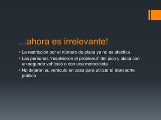 …ahora es irrelevante!
 La restricción por el número de placa ya no es efectiva
 Las personas “resolvieron el problema” del pico y placa con
  un segundo vehículo o con una motocicleta
 No dejaron su vehículo en casa para utilizar el transporte
  público
 