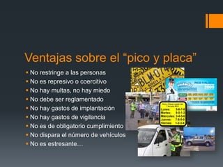 Ventajas sobre el “pico y placa”
 No restringe a las personas
 No es represivo o coercitivo
 No hay multas, no hay miedo
 No debe ser reglamentado
 No hay gastos de implantación
 No hay gastos de vigilancia
 No es de obligatorio cumplimiento
 No dispara el número de vehículos
 No es estresante…
 