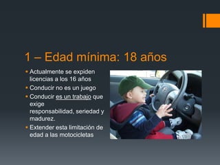 1 – Edad mínima: 18 años
 Actualmente se expiden
  licencias a los 16 años
 Conducir no es un juego
 Conducir es un trabajo que
  exige
  responsabilidad, seriedad y
  madurez.
 Extender esta limitación de
  edad a las motocicletas
 
