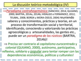 La discusión teórico-metodológica (IV)
Paradigma contrahegemónico (SÁNCHEZ, 2014; QUIJANO,
2000; BARTRA, 2014a, 2014b; HI...