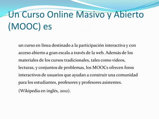 Un Curso Online Masivo y Abierto
(MOOC) es
un curso en línea destinado a la participación interactiva y con
acceso abierto...
